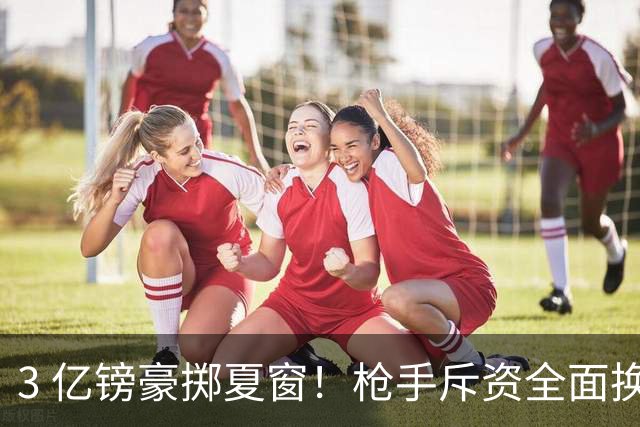 3 亿镑豪掷夏窗！枪手斥资全面换血，阿森纳欧冠破荒迎来关键契机